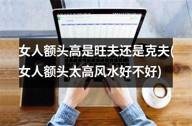 <h3>女人额头高是旺夫还是克夫(女人额头太高风水好不好)