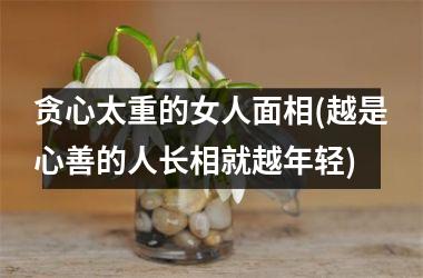 贪心太重的女人面相(越是心善的人长相就越年轻)