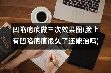 <h3>凹陷疤痕做三次效果图(脸上有凹陷疤痕很久了还能治吗)