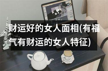 财运好的女人面相(有福气有财运的女人特征)
