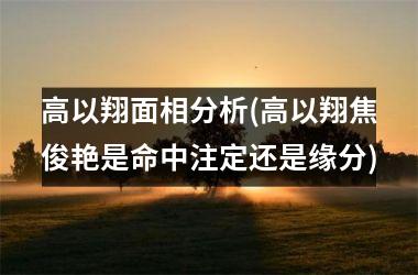 <h3>高以翔面相分析(高以翔焦俊艳是命中注定还是缘分)