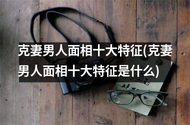 <h3>克妻男人面相十大特征(克妻男人面相十大特征是什么)