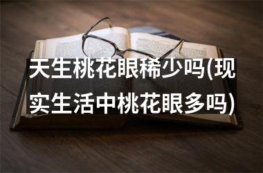 天生桃花眼稀少吗(现实生活中桃花眼多吗)