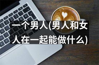 <h3>一个男人(男人和女人在一起能做什么)