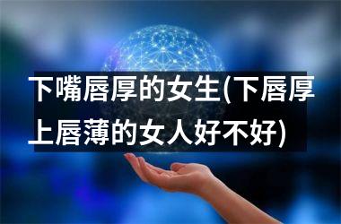 <h3>下嘴唇厚的女生(下唇厚上唇薄的女人好不好)