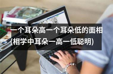 <h3>一个耳朵高一个耳朵低的面相(相学中耳朵一高一低聪明)