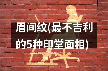眉间纹(最不吉利的5种印堂面相)