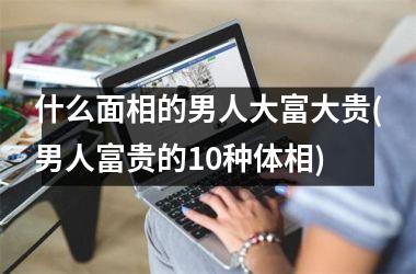 什么面相的男人大富大贵(男人富贵的10种体相)