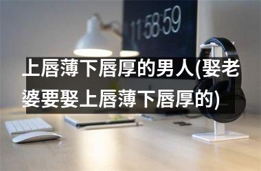 <h3>上唇薄下唇厚的男人(娶老婆要娶上唇薄下唇厚的)