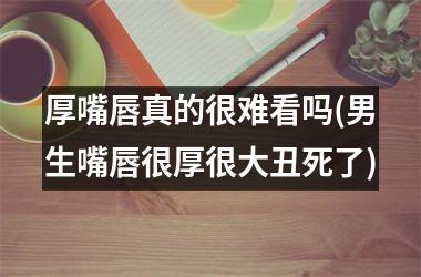 厚嘴唇真的很难看吗(男生嘴唇很厚很大丑死了)