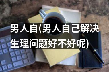 男人自(男人自己解决生理问题好不好呢)