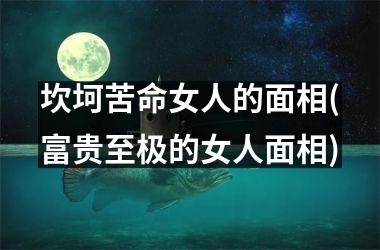 坎坷苦命女人的面相(富贵至极的女人面相)