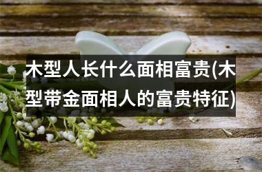 木型人长什么面相富贵(木型带金面相人的富贵特征)