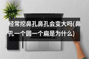 <h3>经常挖鼻孔鼻孔会变大吗(鼻孔一个圆一个扁是为什么)