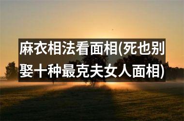 <h3>麻衣相法看面相(死也别娶十种最克夫女人面相)
