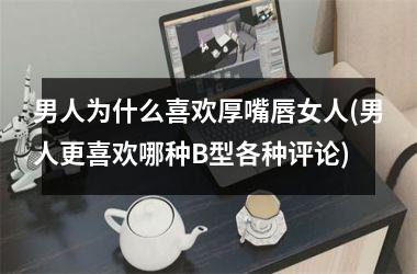 <h3>男人为什么喜欢厚嘴唇女人(男人更喜欢哪种B型各种评论)