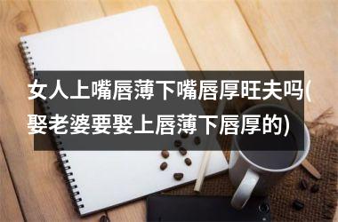 女人上嘴唇薄下嘴唇厚旺夫吗(娶老婆要娶上唇薄下唇厚的)