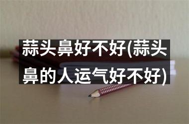 蒜头鼻好不好(蒜头鼻的人运气好不好)