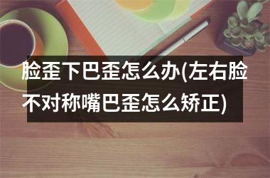 脸歪下巴歪怎么办(左右脸不对称嘴巴歪怎么矫正)