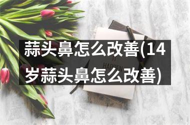 蒜头鼻怎么改善(14岁蒜头鼻怎么改善)