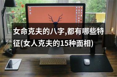 <h3>女命克夫的八字,都有哪些特征(女人克夫的15种面相)