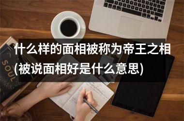 <h3>什么样的面相被称为帝王之相(被说面相好是什么意思)