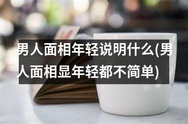 男人面相年轻说明什么(男人面相显年轻都不简单)