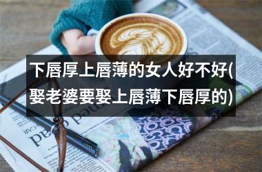 下唇厚上唇薄的女人好不好(娶老婆要娶上唇薄下唇厚的)