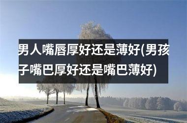 <h3>男人嘴唇厚好还是薄好(男孩子嘴巴厚好还是嘴巴薄好)