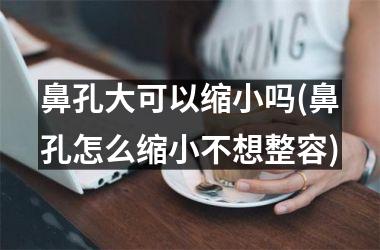 鼻孔大可以缩小吗(鼻孔怎么缩小不想整容)