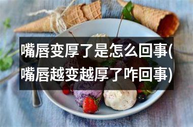 嘴唇变厚了是怎么回事(嘴唇越变越厚了咋回事)