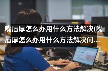 嘴唇厚怎么办用什么方法解决(嘴唇厚怎么办用什么方法解决问题)