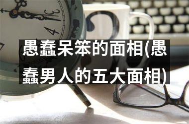 愚蠢呆笨的面相(愚蠢男人的五大面相)