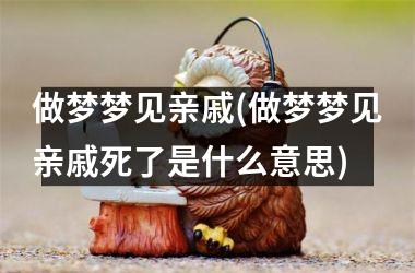 <h3>做梦梦见亲戚(做梦梦见亲戚死了是什么意思)