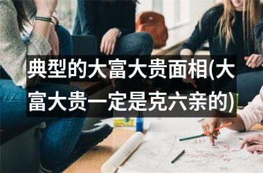 典型的大富大贵面相(大富大贵一定是克六亲的)