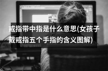 戒指带中指是什么意思(女孩子戴戒指五个手指的含义图解)