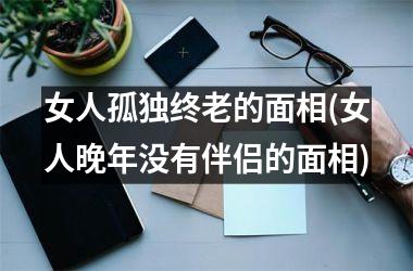 女人孤独终老的面相(女人晚年没有伴侣的面相)