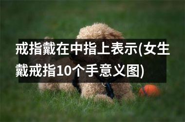 <h3>戒指戴在中指上表示(女生戴戒指10个手意义图)