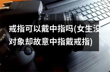 戒指可以戴中指吗(女生没对象却故意中指戴戒指)