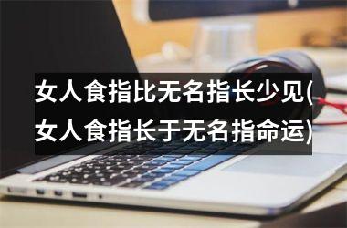 女人食指比无名指长少见(女人食指长于无名指命运)