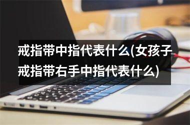 戒指带中指代表什么(女孩子戒指带右手中指代表什么)
