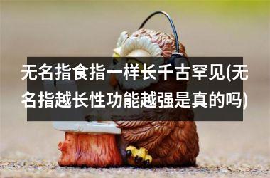 无名指食指一样长千古罕见(无名指越长性功能越强是真的吗)