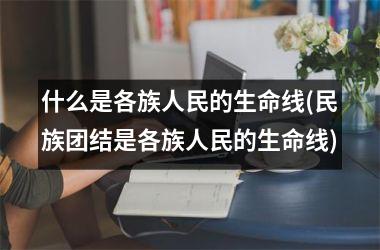 <h3>什么是各族人民的生命线(民族团结是各族人民的生命线)