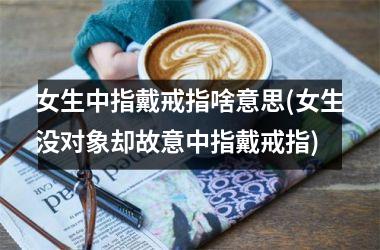 <h3>女生中指戴戒指啥意思(女生没对象却故意中指戴戒指)