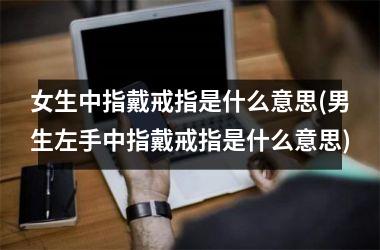 女生中指戴戒指是什么意思(男生左手中指戴戒指是什么意思)