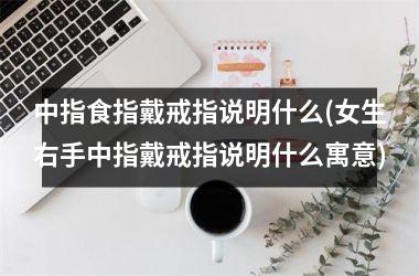 中指食指戴戒指说明什么(女生右手中指戴戒指说明什么寓意)