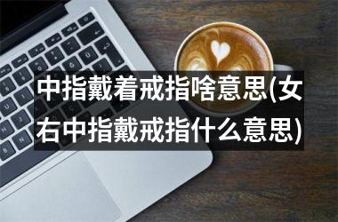 中指戴着戒指啥意思(女右中指戴戒指什么意思)