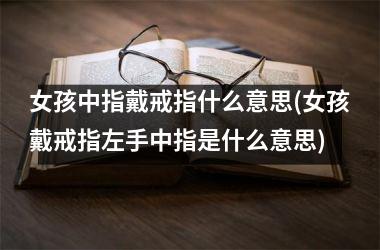 女孩中指戴戒指什么意思(女孩戴戒指左手中指是什么意思)