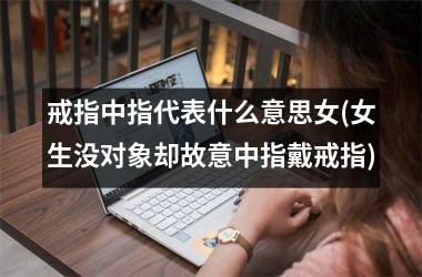 戒指中指代表什么意思女(女生没对象却故意中指戴戒指)
