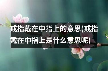 戒指戴在中指上的意思(戒指戴在中指上是什么意思呢)